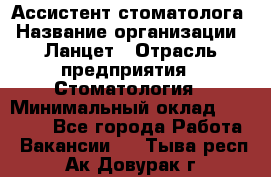 Ассистент стоматолога › Название организации ­ Ланцет › Отрасль предприятия ­ Стоматология › Минимальный оклад ­ 45 000 - Все города Работа » Вакансии   . Тыва респ.,Ак-Довурак г.